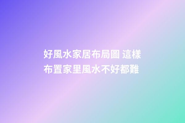 好風水家居布局圖 這樣布置家里風水不好都難